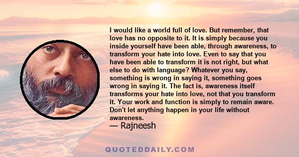 I would like a world full of love. But remember, that love has no opposite to it. It is simply because you inside yourself have been able, through awareness, to transform your hate into love. Even to say that you have