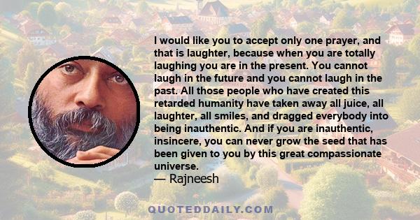 I would like you to accept only one prayer, and that is laughter, because when you are totally laughing you are in the present. You cannot laugh in the future and you cannot laugh in the past. All those people who have