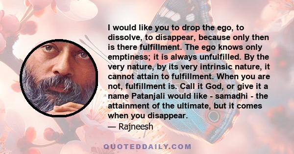 I would like you to drop the ego, to dissolve, to disappear, because only then is there fulfillment. The ego knows only emptiness; it is always unfulfilled. By the very nature, by its very intrinsic nature, it cannot