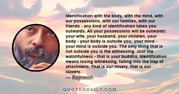 Identification with the body, with the mind, with our possessions, with our families, with our friends - any kind of identification takes you outwards. All your possessions will be outwards: your wife, your husband,