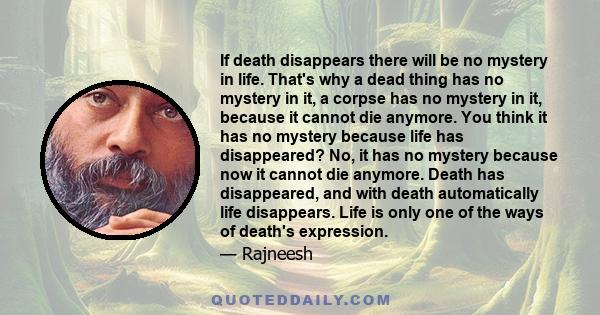 If death disappears there will be no mystery in life. That's why a dead thing has no mystery in it, a corpse has no mystery in it, because it cannot die anymore. You think it has no mystery because life has disappeared? 