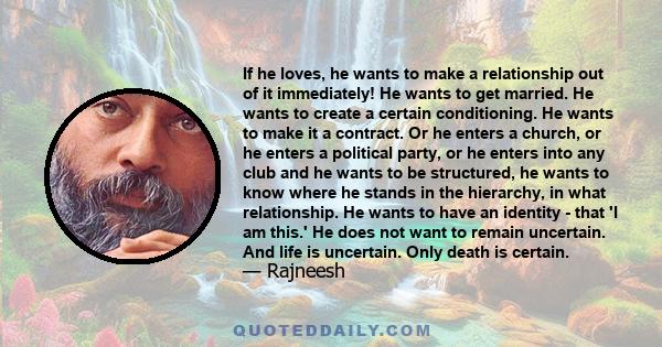 If he loves, he wants to make a relationship out of it immediately! He wants to get married. He wants to create a certain conditioning. He wants to make it a contract. Or he enters a church, or he enters a political