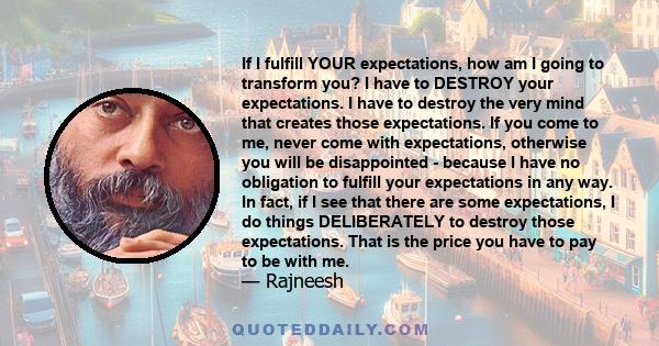 If I fulfill YOUR expectations, how am I going to transform you? I have to DESTROY your expectations. I have to destroy the very mind that creates those expectations. If you come to me, never come with expectations,