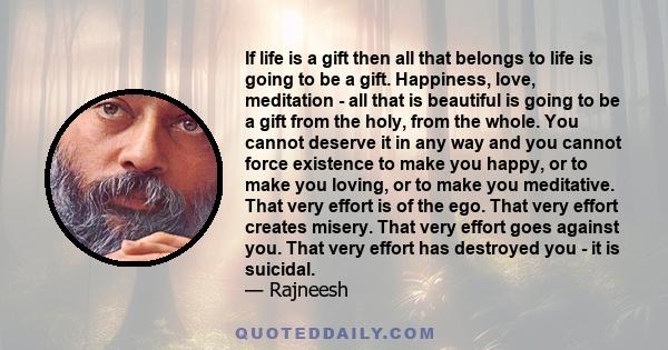 If life is a gift then all that belongs to life is going to be a gift. Happiness, love, meditation - all that is beautiful is going to be a gift from the holy, from the whole. You cannot deserve it in any way and you