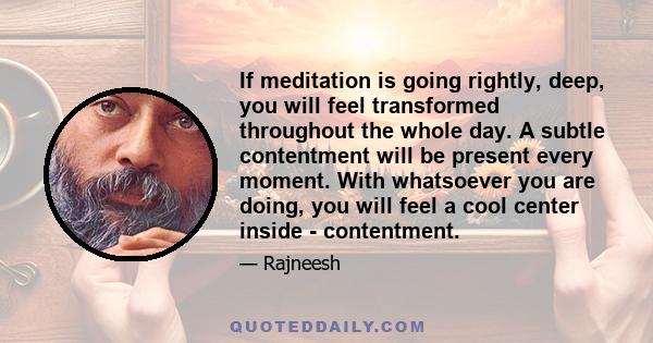 If meditation is going rightly, deep, you will feel transformed throughout the whole day. A subtle contentment will be present every moment. With whatsoever you are doing, you will feel a cool center inside -