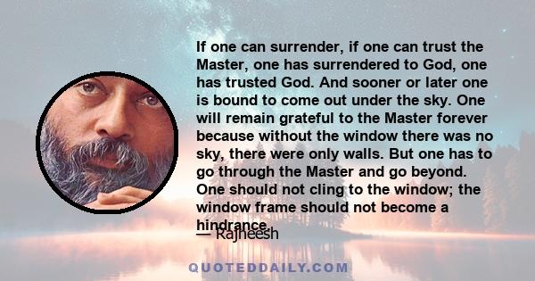 If one can surrender, if one can trust the Master, one has surrendered to God, one has trusted God. And sooner or later one is bound to come out under the sky. One will remain grateful to the Master forever because