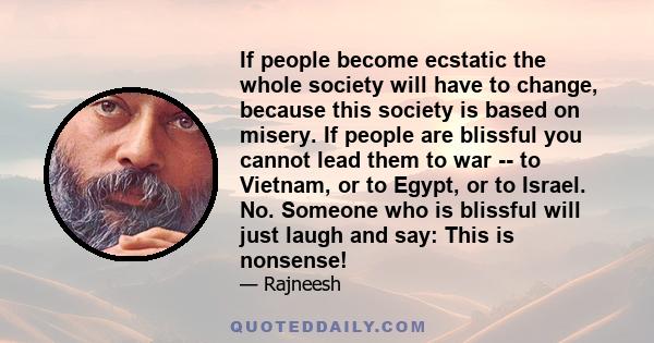 If people become ecstatic the whole society will have to change, because this society is based on misery. If people are blissful you cannot lead them to war -- to Vietnam, or to Egypt, or to Israel. No. Someone who is