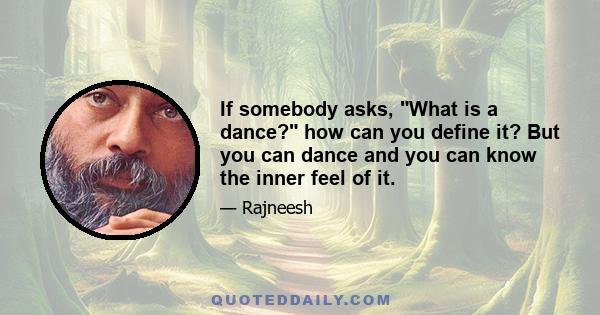 If somebody asks, What is a dance? how can you define it? But you can dance and you can know the inner feel of it.