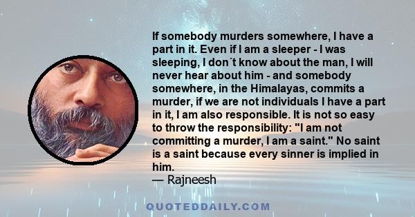 If somebody murders somewhere, I have a part in it. Even if I am a sleeper - I was sleeping, I don´t know about the man, I will never hear about him - and somebody somewhere, in the Himalayas, commits a murder, if we