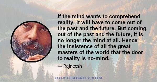 If the mind wants to comprehend reality, it will have to come out of the past and the future. But coming out of the past and the future, it is no longer the mind at all. Hence the insistence of all the great masters of