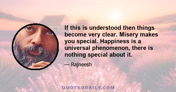 If this is understood then things become very clear. Misery makes you special. Happiness is a universal phenomenon, there is nothing special about it.