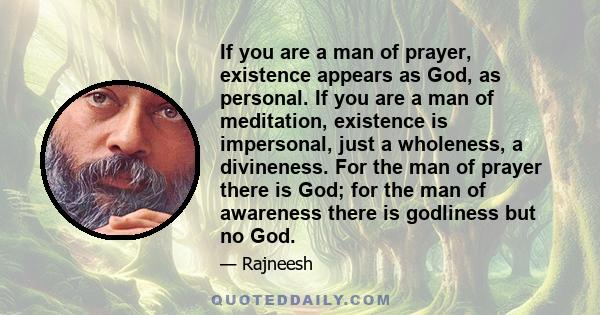 If you are a man of prayer, existence appears as God, as personal. If you are a man of meditation, existence is impersonal, just a wholeness, a divineness. For the man of prayer there is God; for the man of awareness