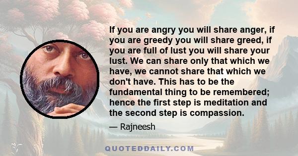 If you are angry you will share anger, if you are greedy you will share greed, if you are full of lust you will share your lust. We can share only that which we have, we cannot share that which we don't have. This has