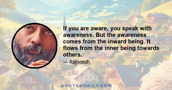 If you are aware, you speak with awareness. But the awareness comes from the inward being. It flows from the inner being towards others.