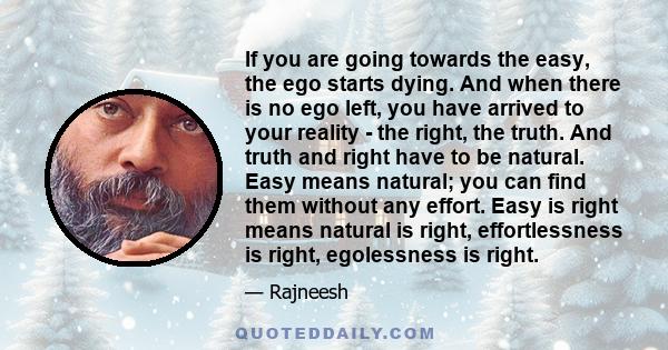 If you are going towards the easy, the ego starts dying. And when there is no ego left, you have arrived to your reality - the right, the truth. And truth and right have to be natural. Easy means natural; you can find