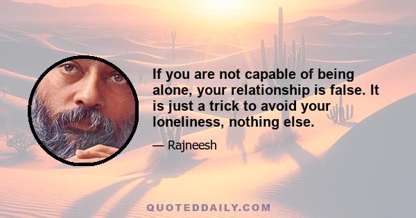 If you are not capable of being alone, your relationship is false. It is just a trick to avoid your loneliness, nothing else.