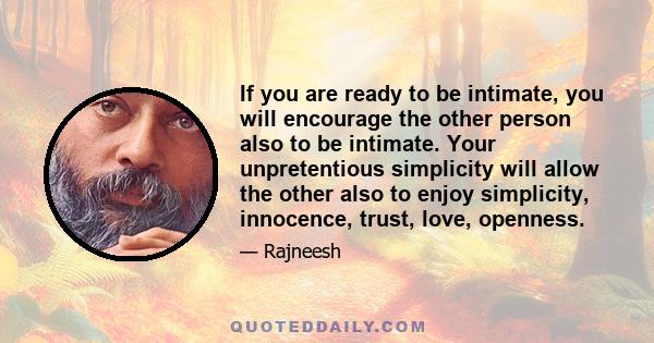 If you are ready to be intimate, you will encourage the other person also to be intimate. Your unpretentious simplicity will allow the other also to enjoy simplicity, innocence, trust, love, openness.