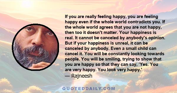 If you are really feeling happy, you are feeling happy even if the whole world contradicts you. If the whole world agrees that you are not happy, then too it doesn't matter. Your happiness is real. It cannot be canceled 