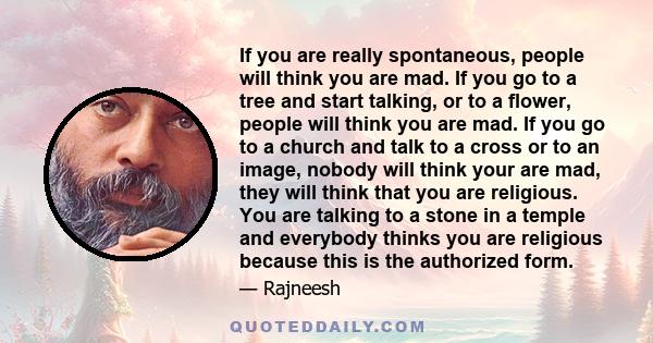 If you are really spontaneous, people will think you are mad. If you go to a tree and start talking, or to a flower, people will think you are mad. If you go to a church and talk to a cross or to an image, nobody will