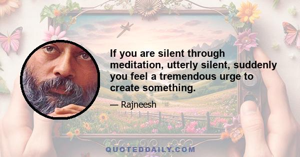 If you are silent through meditation, utterly silent, suddenly you feel a tremendous urge to create something.