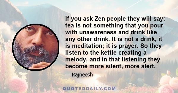 If you ask Zen people they will say; tea is not something that you pour with unawareness and drink like any other drink. It is not a drink, it is meditation; it is prayer. So they listen to the kettle creating a melody, 