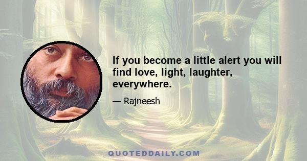 If you become a little alert you will find love, light, laughter, everywhere.