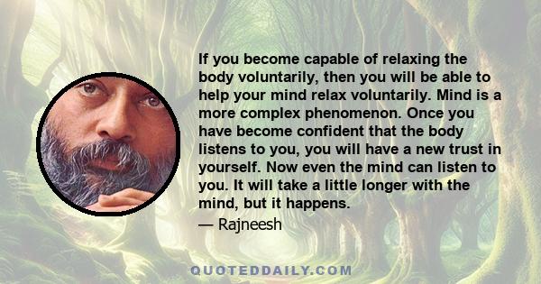 If you become capable of relaxing the body voluntarily, then you will be able to help your mind relax voluntarily. Mind is a more complex phenomenon. Once you have become confident that the body listens to you, you will 