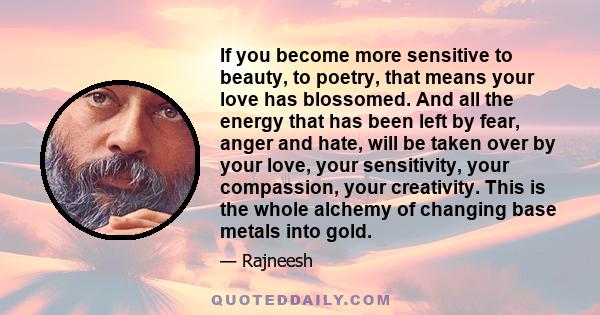 If you become more sensitive to beauty, to poetry, that means your love has blossomed. And all the energy that has been left by fear, anger and hate, will be taken over by your love, your sensitivity, your compassion,