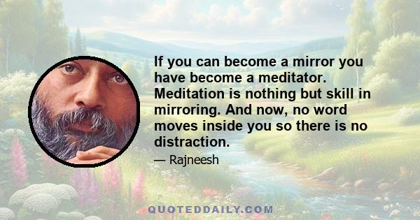 If you can become a mirror you have become a meditator. Meditation is nothing but skill in mirroring. And now, no word moves inside you so there is no distraction.