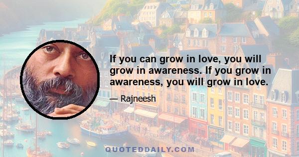 If you can grow in love, you will grow in awareness. If you grow in awareness, you will grow in love.