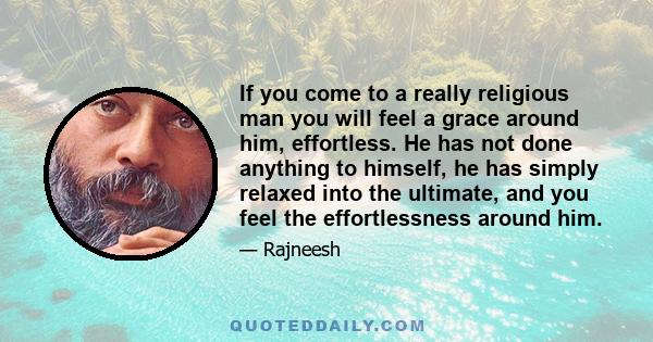 If you come to a really religious man you will feel a grace around him, effortless. He has not done anything to himself, he has simply relaxed into the ultimate, and you feel the effortlessness around him.