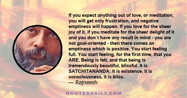 If you expect anything out of love, or meditation, you will get only frustration, and negative emptiness will happen. If you love for the sheer joy of it, if you meditate for the sheer delight of it and you don`t have