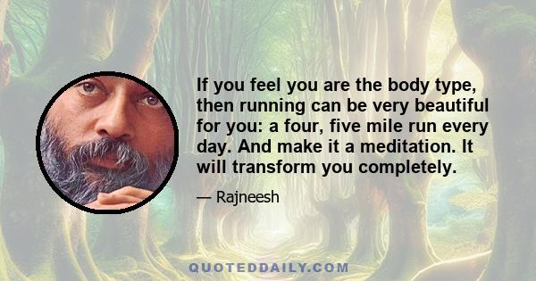 If you feel you are the body type, then running can be very beautiful for you: a four, five mile run every day. And make it a meditation. It will transform you completely.