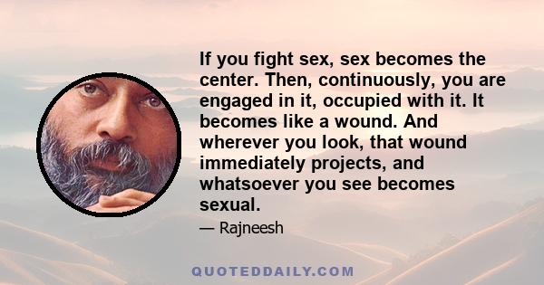 If you fight sex, sex becomes the center. Then, continuously, you are engaged in it, occupied with it. It becomes like a wound. And wherever you look, that wound immediately projects, and whatsoever you see becomes