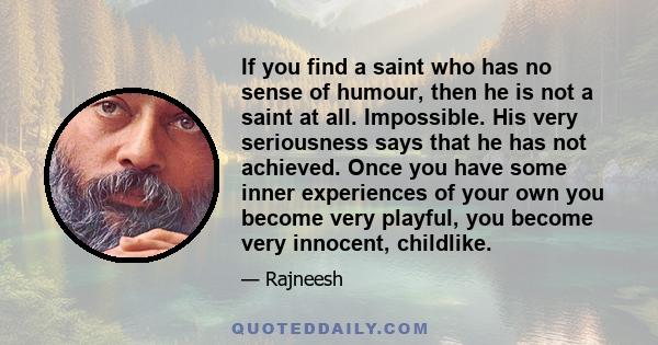 If you find a saint who has no sense of humour, then he is not a saint at all. Impossible. His very seriousness says that he has not achieved. Once you have some inner experiences of your own you become very playful,