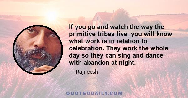 If you go and watch the way the primitive tribes live, you will know what work is in relation to celebration. They work the whole day so they can sing and dance with abandon at night.