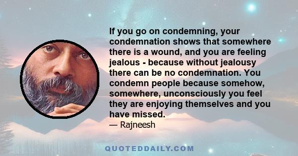 If you go on condemning, your condemnation shows that somewhere there is a wound, and you are feeling jealous - because without jealousy there can be no condemnation. You condemn people because somehow, somewhere,