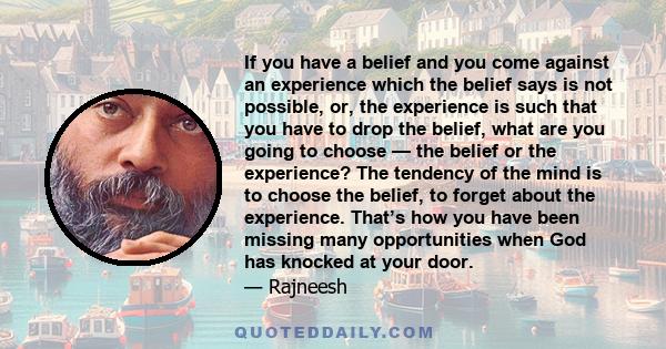 If you have a belief and you come against an experience which the belief says is not possible, or, the experience is such that you have to drop the belief, what are you going to choose — the belief or the experience?