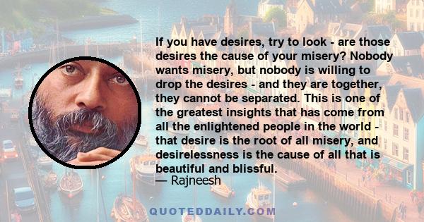 If you have desires, try to look - are those desires the cause of your misery? Nobody wants misery, but nobody is willing to drop the desires - and they are together, they cannot be separated. This is one of the