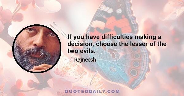 If you have difficulties making a decision, choose the lesser of the two evils.