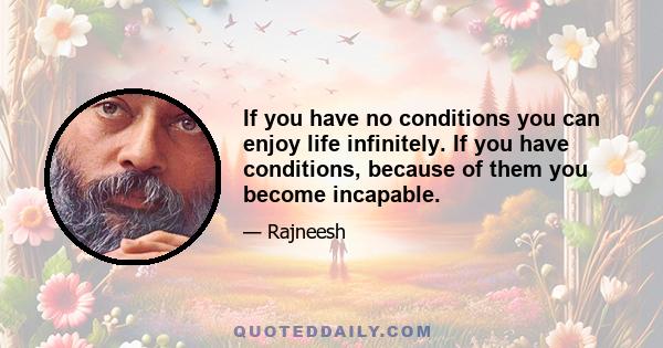 If you have no conditions you can enjoy life infinitely. If you have conditions, because of them you become incapable.