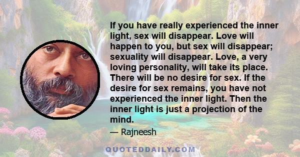 If you have really experienced the inner light, sex will disappear. Love will happen to you, but sex will disappear; sexuality will disappear. Love, a very loving personality, will take its place. There will be no