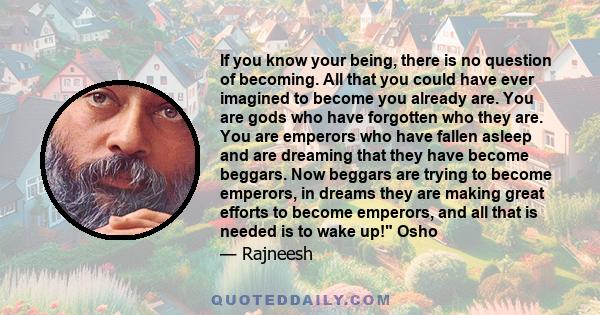 If you know your being, there is no question of becoming. All that you could have ever imagined to become you already are. You are gods who have forgotten who they are. You are emperors who have fallen asleep and are