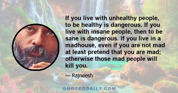 If you live with unhealthy people, to be healthy is dangerous. If you live with insane people, then to be sane is dangerous. If you live in a madhouse, even if you are not mad at least pretend that you are mad;