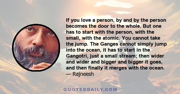 If you love a person, by and by the person becomes the door to the whole. But one has to start with the person, with the small, with the atomic. You cannot take the jump. The Ganges cannot simply jump into the ocean, it 