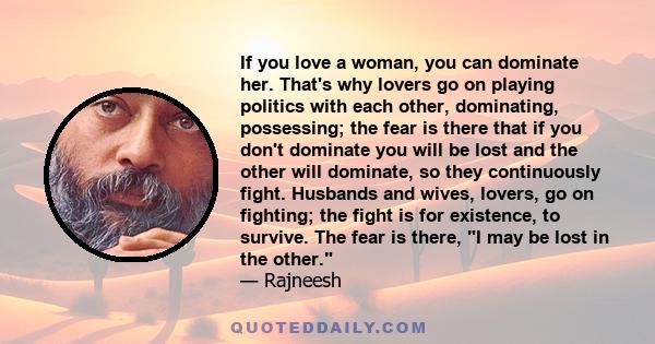 If you love a woman, you can dominate her. That's why lovers go on playing politics with each other, dominating, possessing; the fear is there that if you don't dominate you will be lost and the other will dominate, so