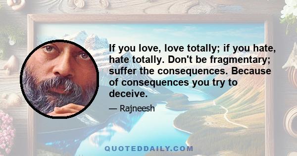 If you love, love totally; if you hate, hate totally. Don't be fragmentary; suffer the consequences. Because of consequences you try to deceive.