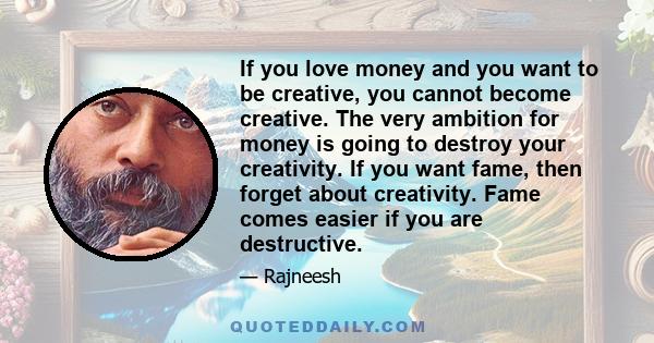 If you love money and you want to be creative, you cannot become creative. The very ambition for money is going to destroy your creativity. If you want fame, then forget about creativity. Fame comes easier if you are