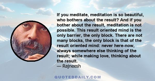 If you meditate, meditation is so beautiful, who bothers about the result? And if you bother about the result, meditation is not possible. This result oriented mind is the only barrier, the only block. There are not