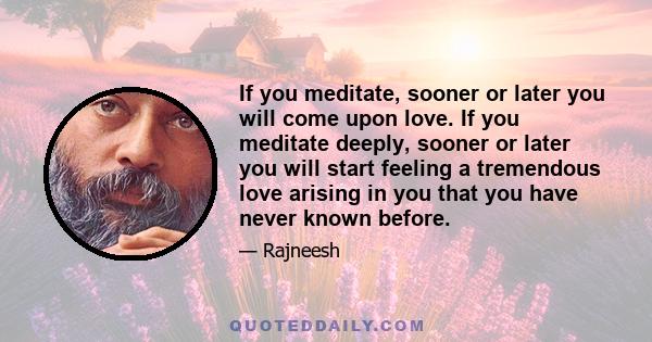 If you meditate, sooner or later you will come upon love. If you meditate deeply, sooner or later you will start feeling a tremendous love arising in you that you have never known before.